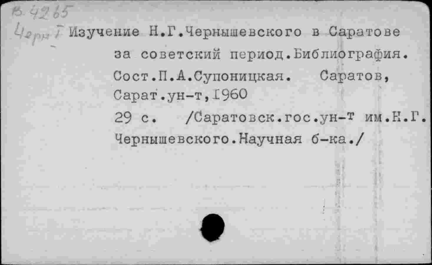 ﻿Изучение Н.Г.Чернышевского в Саратове за советский период.Библиография. Сост.П.А.Супоницкая. Саратов, Сарат.ун-т,I960
29 с. /Саратовск.гос.ун-т им.Н.Г. Чернышевского.Научная б-ка./